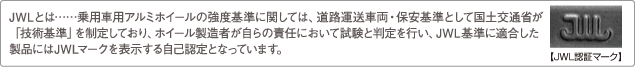 JWLとは……乗用車用アルミホイールの強度基準に関しては、道路運送車両・保安基準として国土交通省が「技術基準」を制定しており、ホイール製造者が自らの責任において試験と判定を行い、JWL基準に適合した製品にはJWLマークを表示する自己認定となっています。