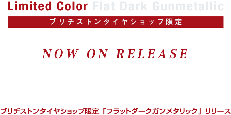 Limited Color Flat Dark Gunmetallic ブリヂストンタイヤショップ限定 マットな質感が、スポーティーな機能美デザインを掻き立てる